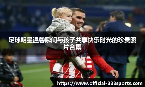 足球明星温馨瞬间与孩子共享快乐时光的珍贵照片合集